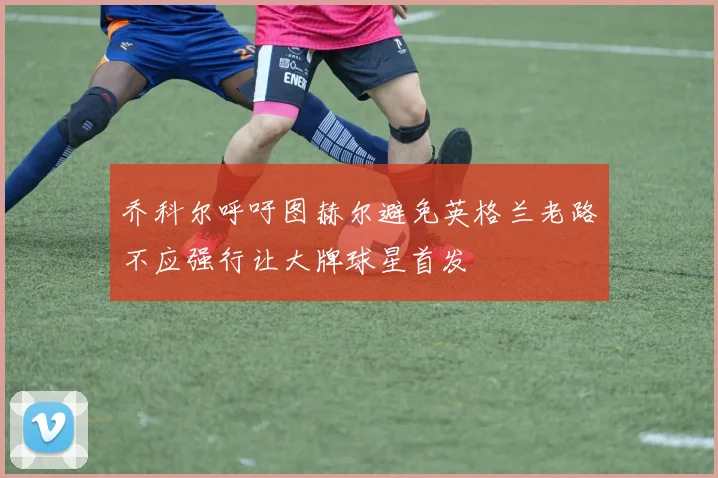 乔科尔呼吁图赫尔避免英格兰老路不应强行让大牌球星首发